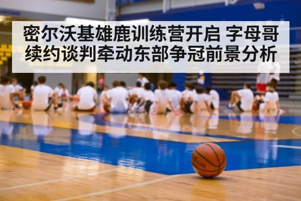密尔沃基雄鹿训练营开启 字母哥续约谈判牵动东部争冠前景分析