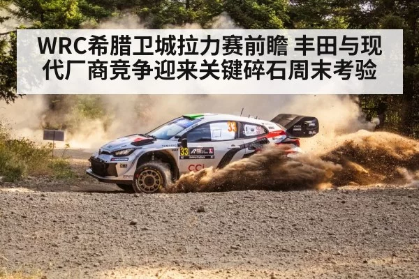 WRC希腊卫城拉力赛前瞻 丰田与现代厂商竞争迎来关键碎石周末考验