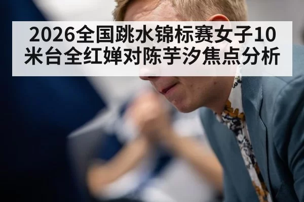 2026全国跳水锦标赛女子10米台全红婵对陈芋汐焦点分析